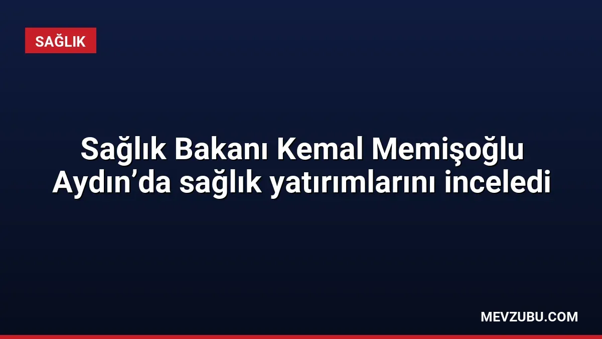 Sağlık Bakanı Kemal Memişoğlu Aydın’da sağlık yatırımlarını inceledi