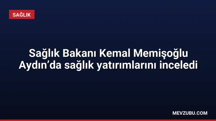 Sağlık Bakanı Kemal Memişoğlu Aydın’da sağlık yatırımlarını inceledi